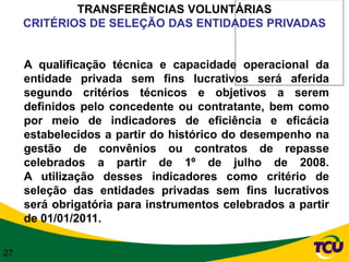 TRANSFERÊNCIAS VOLUNTÁRIAS
     CRITÉRIOS DE SELEÇÃO DAS ENTIDADES PRIVADAS


     A qualificação técnica e capacidade operacional da
     entidade privada sem fins lucrativos será aferida
     segundo critérios técnicos e objetivos a serem
     definidos pelo concedente ou contratante, bem como
     por meio de indicadores de eficiência e eficácia
     estabelecidos a partir do histórico do desempenho na
     gestão de convênios ou contratos de repasse
     celebrados a partir de 1º de julho de 2008.
     A utilização desses indicadores como critério de
     seleção das entidades privadas sem fins lucrativos
     será obrigatória para instrumentos celebrados a partir
     de 01/01/2011.

27
 
