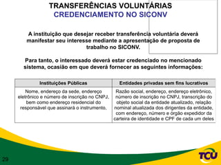 TRANSFERÊNCIAS VOLUNTÁRIAS
                   CREDENCIAMENTO NO SICONV

        A instituição que desejar receber transferência voluntária deverá
        manifestar seu interesse mediante a apresentação de proposta de
                              trabalho no SICONV.

       Para tanto, o interessado deverá estar credenciado no mencionado
       sistema, ocasião em que deverá fornecer as seguintes informações:

              Instituições Públicas                Entidades privadas sem fins lucrativos
         Nome, endereço da sede, endereço         Razão social, endereço, endereço eletrônico,
     eletrônico e número de inscrição no CNPJ,    número de inscrição no CNPJ, transcrição do
         bem como endereço residencial do         objeto social da entidade atualizado, relação
      responsável que assinará o instrumento,    nominal atualizada dos dirigentes da entidade,
                                                  com endereço, número e órgão expedidor da
                                                 carteira de identidade e CPF de cada um deles




29
 