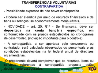 TRANSFERÊNCIAS VOLUNTÁRIAS
                       CONTRAPARTIDA
 - Possibilidade expressa de não haver contrapartida

 - Poderá ser atendida por meio de recursos financeiros e de
 bens ou serviços, se economicamente mensuráveis.
 - NOVIDADE – art. 20, §1º - Se financeira, deve ser
 depositada    na    conta   bancária     específica, em
 conformidade com os prazos estabelecidos no cronograma
 de desembolso. (inovação importante para o controle)
 - A contrapartida, a ser aportada pelo convenente ou
 contratado, será calculada observados os percentuais e as
 condições estabelecidas na lei federal anual de diretrizes
 orçamentárias.
   -O proponente deverá comprovar que os recursos, bens ou
   serviços referentes à contrapartida proposta estão
34 devidamente assegurados.                    37
                                        21
 
