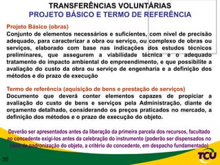 TRANSFERÊNCIAS VOLUNTÁRIAS
          PROJETO BÁSICO E TERMO DE REFERÊNCIA
 Projeto Básico (obras)
 Conjunto de elementos necessários e suficientes, com nível de precisão
 adequado, para caracterizar a obra ou serviço, ou complexo de obras ou
 serviços, elaborado com base nas indicações dos estudos técnicos
 preliminares, que assegurem a viabilidade técnica e o adequado
 tratamento do impacto ambiental do empreendimento, e que possibilite a
 avaliação do custo da obra ou serviço de engenharia e a definição dos
 métodos e do prazo de execução

 Termo de referência (aquisição de bens e prestação de serviços)
 Documento que deverá conter elementos capazes de propiciar a
 avaliação do custo de bens e serviços pela Administração, diante de
 orçamento detalhado, considerando os preços praticados no mercado, a
 definição dos métodos e o prazo de execução do objeto.

 Deverão ser apresentados antes da liberação da primeira parcela dos recursos, facultado
 ao concedente exigi-los antes da celebração do instrumento (poderão ser dispensados no
  caso de padronização do objeto, a critério do concedente, em despacho fundamentado)

35
 