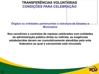 TRANSFERÊNCIAS VOLUNTÁRIAS
               CONDIÇÕES PARA CELEBRAÇÃO




       Órgãos ou entidades pertencentes a estrutura de Estados e
                             Municípios

     Nos convênios e contratos de repasse celebrados com entidades
        da administração pública direta ou indireta, as exigências
      estabelecidas devem ser cumulativamente atendidas pelo ente
             federativo ao qual o convenente está vinculado




36
 