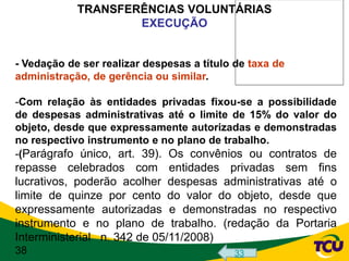 TRANSFERÊNCIAS VOLUNTÁRIAS
                    EXECUÇÃO


- Vedação de ser realizar despesas a título de taxa de
administração, de gerência ou similar.

-Com relação às entidades privadas fixou-se a possibilidade
de despesas administrativas até o limite de 15% do valor do
objeto, desde que expressamente autorizadas e demonstradas
no respectivo instrumento e no plano de trabalho.
-(Parágrafo único, art. 39). Os convênios ou contratos de
repasse celebrados com entidades privadas sem fins
lucrativos, poderão acolher despesas administrativas até o
limite de quinze por cento do valor do objeto, desde que
expressamente autorizadas e demonstradas no respectivo
instrumento e no plano de trabalho. (redação da Portaria
Interministerial n. 342 de 05/11/2008)
38                                         33
 