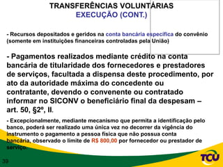 TRANSFERÊNCIAS VOLUNTÁRIAS
                     EXECUÇÃO (CONT.)

 - Recursos depositados e geridos na conta bancária específica do convênio
 (somente em instituições financeiras controladas pela União)

 - Pagamentos realizados mediante crédito na conta
 bancária de titularidade dos fornecedores e prestadores
 de serviços, facultada a dispensa deste procedimento, por
 ato da autoridade máxima do concedente ou
 contratante, devendo o convenente ou contratado
 informar no SICONV o beneficiário final da despesam –
 art. 50, §2º, II.
 - Excepcionalmente, mediante mecanismo que permita a identificação pelo
 banco, poderá ser realizado uma única vez no decorrer da vigência do
 instrumento o pagamento a pessoa física que não possua conta
 bancária, observado o limite de R$ 800,00 por fornecedor ou prestador de
 serviço.

39
 