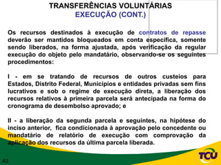TRANSFERÊNCIAS VOLUNTÁRIAS
                   EXECUÇÃO (CONT.)

 Os recursos destinados à execução de contratos de repasse
 deverão ser mantidos bloqueados em conta específica, somente
 sendo liberados, na forma ajustada, após verificação da regular
 execução do objeto pelo mandatário, observando-se os seguintes
 procedimentos:

 I - em se tratando de recursos de outros custeios para
 Estados, Distrito Federal, Municípios e entidades privadas sem fins
 lucrativos e sob o regime de execução direta, a liberação dos
 recursos relativos à primeira parcela será antecipada na forma do
 cronograma de desembolso aprovado; e

 II - a liberação da segunda parcela e seguintes, na hipótese do
 inciso anterior, fica condicionada à aprovação pelo concedente ou
 mandatário de relatório de execução com comprovação da
 aplicação dos recursos da última parcela liberada.

40
 