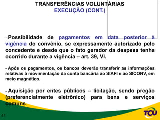 TRANSFERÊNCIAS VOLUNTÁRIAS
                   EXECUÇÃO (CONT.)




 - Possibilidade de pagamentos em data posterior à
 vigência do convênio, se expressamente autorizado pelo
 concedente e desde que o fato gerador da despesa tenha
 ocorrido durante a vigência – art. 39, VI.

 - Após os pagamentos, os bancos deverão transferir as informações
 relativas à movimentação da conta bancária ao SIAFI e ao SICONV, em
 meio magnético.

 - Aquisição por entes públicos – licitação, sendo pregão
 (preferencialmente eletrônico) para bens e serviços
 comuns

41
 