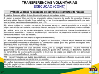 TRANSFERÊNCIAS VOLUNTÁRIAS
                                 EXECUÇÃO (CONT.)
             Práticas vedadas na execução de convênios e contratos de repasse
     I - realizar despesas a título de taxa de administração, de gerência ou similar;
     II - pagar, a qualquer título, servidor ou empregado público, integrante de quadro de pessoal de órgão ou
     entidade pública da administração direta ou indireta, por serviços de consultoria ou assistência técnica, salvo
     nas hipóteses previstas em leis específicas e na LDO;
     III - alterar o objeto do convênio ou contrato de repasse, exceto no caso de ampliação da e xecução do
     objeto pactuado ou para redução ou exclusão de meta, sem prejuízo da funcionalidade do objeto contratado;
     IV - utilizar, ainda que em caráter emergencial, os recursos para finalidade diversa da estabelecida no
     instrumento, ressalvado o custeio da implementação das medidas de preservação ambiental inerentes às
     obras constantes do Plano de Trabalho;
     V - realizar despesa em data anterior à vigência do instrumento;
     VI - efetuar pagamento em data posterior à vigência do instrumento, salvo se expres samente autorizada
     pela autoridade competente do concedente ou contratante e desde que o fato gerador da despesa tenha
     ocorrido durante a vigência do instrumento pactuado;
     VII - realizar despesas com taxas bancárias, multas, juros ou correção monetária, i nclusive referentes a
     pagamentos ou recolhimentos fora dos prazos, exceto, no que se refere às multas, se decorrentes de atraso
     na transferência de recursos pelo concedente, e desde que os prazos para pagamento e os percentuais
     sejam os mesmos aplicados no mercado;
     VIII - transferir recursos para clubes, associações de servidores ou quaisquer entidades congêneres, exceto
     para creches e escolas para o atendimento pré -escolar;
     IX - realizar despesas com publicidade, salvo a de caráter educativo, informativo ou de orientação social, da
     qual não constem nomes, símbolos ou imagens que caracterizem promoção pessoal e desde que previstas
     no Plano de Trabalho.


42                                                                                                                     54
 