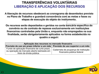 TRANSFERÊNCIAS VOLUNTÁRIAS
             LIBERAÇÃO E APLICAÇÃO DOS RECURSOS

     A liberação de recursos obedecerá ao cronograma de desembolso previsto
       no Plano de Trabalho e guardará consonância com as metas e fases ou
                   etapas de execução do objeto do instrumento.

     Os recursos serão depositados e geridos na conta bancária específica do
         convênio ou do contrato de repasse exclusivamente em instituições
      financeiras controladas pela União e, enquanto não empregados na sua
       finalidade, serão obrigatoriamente aplicados na forma estabelecida no
                                   quadro a seguir:

                        Aplicação dos recursos no mercado financeiro
     Previsão de uso em prazo inferior a um mês Previsão de uso superior a um mês
      Fundo de aplicação financeira de curto prazo,
                                                    Caderneta de poupança de instituição
      ou operação de mercado aberto lastreada em
                                                         financeira pública federal
                título da dívida pública




43
 