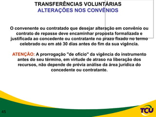TRANSFERÊNCIAS VOLUNTÁRIAS
                 ALTERAÇÕES NOS CONVÊNIOS


     O convenente ou contratado que desejar alteração em convênio ou
        contrato de repasse deve encaminhar proposta formalizada e
     justificada ao concedente ou contratante no prazo fixado no termo
          celebrado ou em até 30 dias antes do fim da sua vigência.

      ATENÇÃO: A prorrogação "de ofício" da vigência do instrumento
        antes do seu término, em virtude de atraso na liberação dos
        recursos, não depende de prévia análise da área jurídica do
                        concedente ou contratante.




45
 