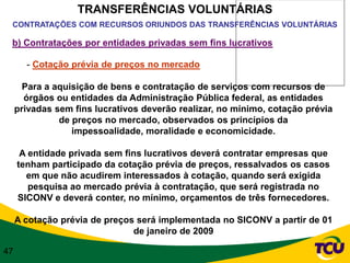 TRANSFERÊNCIAS VOLUNTÁRIAS
 CONTRATAÇÕES COM RECURSOS ORIUNDOS DAS TRANSFERÊNCIAS VOLUNTÁRIAS

 b) Contratações por entidades privadas sem fins lucrativos

       - Cotação prévia de preços no mercado

       Para a aquisição de bens e contratação de serviços com recursos de
       órgãos ou entidades da Administração Pública federal, as entidades
     privadas sem fins lucrativos deverão realizar, no mínimo, cotação prévia
               de preços no mercado, observados os princípios da
                  impessoalidade, moralidade e economicidade.

      A entidade privada sem fins lucrativos deverá contratar empresas que
     tenham participado da cotação prévia de preços, ressalvados os casos
       em que não acudirem interessados à cotação, quando será exigida
        pesquisa ao mercado prévia à contratação, que será registrada no
     SICONV e deverá conter, no mínimo, orçamentos de três fornecedores.

     A cotação prévia de preços será implementada no SICONV a partir de 01
                               de janeiro de 2009

47
 