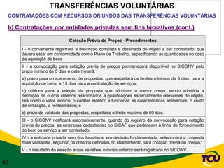 TRANSFERÊNCIAS VOLUNTÁRIAS
 CONTRATAÇÕES COM RECURSOS ORIUNDOS DAS TRANSFERÊNCIAS VOLUNTÁRIAS

 b) Contratações por entidades privadas sem fins lucrativos (cont.)

                               Cotação Prévia de Preços - Procedimentos

      I - o convenente registrará a descrição completa e detalhada do objeto a ser contratado, que
      deverá estar em conformidade com o Plano de Trabalho, especificando as quantidades no caso
      da aquisição de bens
      II - a convocação para cotação prévia de preços permanecerá disponível no SICONV pelo
      prazo mínimo de 5 dias e determinará:
      a) prazo para o recebimento de propostas, que respeitará os limites mínimos de 5 dias, para a
      aquisição de bens, e 15 dias para a contratação de serviços;
      b) critérios para a seleção da proposta que priorizem o menor preço, sendo admitida a
      definição de outros critérios relacionados a qualificações especialmente relevantes do objeto,
      tais como o valor técnico, o caráter estético e funcional, as características ambientais, o custo
      de utilização, a rentabilidade; e
      c) prazo de validade das propostas, respeitado o limite máximo de 60 dias.
      III - o SICONV notificará automaticamente, quando do registro da convocação para cotação
      prévia de preços, as empresas cadastradas no SICAF que pertençam à linha de fornecimento
      do bem ou serviço a ser contratado;
      IV - a entidade privada sem fins lucrativos, em decisão fundamentada, selecionará a proposta
      mais vantajosa, segundo os critérios definidos no chamamento para cotação prévia de preços;
      V - o resultado da seleção a que se refere o inciso anterior será registrado no SICONV.

48
 