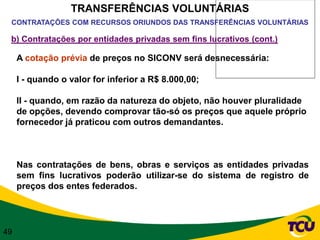 TRANSFERÊNCIAS VOLUNTÁRIAS
 CONTRATAÇÕES COM RECURSOS ORIUNDOS DAS TRANSFERÊNCIAS VOLUNTÁRIAS

 b) Contratações por entidades privadas sem fins lucrativos (cont.)

     A cotação prévia de preços no SICONV será desnecessária:

     I - quando o valor for inferior a R$ 8.000,00;

     II - quando, em razão da natureza do objeto, não houver pluralidade
     de opções, devendo comprovar tão-só os preços que aquele próprio
     fornecedor já praticou com outros demandantes.



     Nas contratações de bens, obras e serviços as entidades privadas
     sem fins lucrativos poderão utilizar-se do sistema de registro de
     preços dos entes federados.




49
 