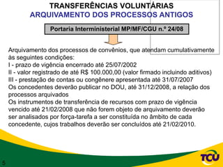TRANSFERÊNCIAS VOLUNTÁRIAS
            ARQUIVAMENTO DOS PROCESSOS ANTIGOS
                   Portaria Interministerial MP/MF/CGU n.º 24/08


    Arquivamento dos processos de convênios, que atendam cumulativamente
    às seguintes condições:
    I - prazo de vigência encerrado até 25/07/2002
    II - valor registrado de até R$ 100.000,00 (valor firmado incluindo aditivos)
    III - prestação de contas ou congênere apresentada até 31/07/2007
    Os concedentes deverão publicar no DOU, até 31/12/2008, a relação dos
    processos arquivados
    Os instrumentos de transferência de recursos com prazo de vigência
    vencido até 21/02/2008 que não forem objeto de arquivamento deverão
    ser analisados por força-tarefa a ser constituída no âmbito de cada
    concedente, cujos trabalhos deverão ser concluídos até 21/02/2010.




5
 