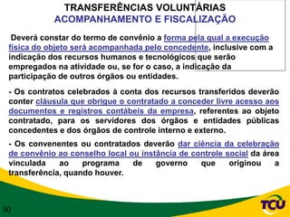 TRANSFERÊNCIAS VOLUNTÁRIAS
            ACOMPANHAMENTO E FISCALIZAÇÃO
  Deverá constar do termo de convênio a forma pela qual a execução
 física do objeto será acompanhada pelo concedente, inclusive com a
 indicação dos recursos humanos e tecnológicos que serão
 empregados na atividade ou, se for o caso, a indicação da
 participação de outros órgãos ou entidades.
 - Os contratos celebrados à conta dos recursos transferidos deverão
 conter cláusula que obrigue o contratado a conceder livre acesso aos
 documentos e registros contábeis da empresa, referentes ao objeto
 contratado, para os servidores dos órgãos e entidades públicas
 concedentes e dos órgãos de controle interno e externo.
 - Os convenentes ou contratados deverão dar ciência da celebração
 de convênio ao conselho local ou instância de controle social da área
 vinculada    ao    programa    de    governo    que     originou    a
 transferência, quando houver.



50
 