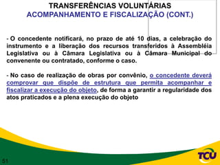 TRANSFERÊNCIAS VOLUNTÁRIAS
       ACOMPANHAMENTO E FISCALIZAÇÃO (CONT.)


 - O concedente notificará, no prazo de até 10 dias, a celebração do
 instrumento e a liberação dos recursos transferidos à Assembléia
 Legislativa ou à Câmara Legislativa ou à Câmara Municipal do
 convenente ou contratado, conforme o caso.

 - No caso de realização de obras por convênio, o concedente deverá
 comprovar que dispõe de estrutura que permita acompanhar e
 fiscalizar a execução do objeto, de forma a garantir a regularidade dos
 atos praticados e a plena execução do objeto




51
 