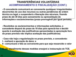 TRANSFERÊNCIAS VOLUNTÁRIAS
       ACOMPANHAMENTO E FISCALIZAÇÃO (CONT.)
 - O concedente comunicará ao convenente quaisquer irregularidades
 decorrentes do uso dos recursos ou outras pendências de ordem
 técnica ou legal, e suspenderá a liberação dos recursos, fixando
 prazo de até 30 dias para saneamento ou apresentação de
 informações e esclarecimentos (prazo prorrogável por igual período).


 - Recebidos os esclarecimentos e informações solicitados, o
 concedente disporá do prazo de 10 dias para apreciá-los e decidir
 quanto à aceitação das justificativas apresentadas (a apreciação fora
 do prazo previsto não implica aceitação das justificativas)

 - Caso não haja a regularização no prazo previsto, o concedente:
 I - realizará a apuração do dano; e
 II - comunicará o fato ao convenente para que seja ressarcido o valor

 O não atendimento dessas medidas ensejará a instauração de TCE.


52
 