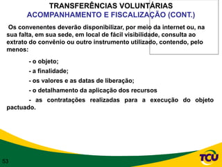 TRANSFERÊNCIAS VOLUNTÁRIAS
       ACOMPANHAMENTO E FISCALIZAÇÃO (CONT.)
 Os convenentes deverão disponibilizar, por meio da internet ou, na
 sua falta, em sua sede, em local de fácil visibilidade, consulta ao
 extrato do convênio ou outro instrumento utilizado, contendo, pelo
 menos:
        - o objeto;
        - a finalidade;
        - os valores e as datas de liberação;
        - o detalhamento da aplicação dos recursos
        - as contratações realizadas para a execução do objeto
 pactuado.




53
 