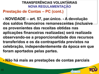 TRANSFERÊNCIAS VOLUNTÁRIAS
              NOVA REGULAMENTAÇÃO
 Prestação de Contas – PC (cont.)
 - NOVIDADE – art. 57, par.único. - A devolução
 dos saldos financeiros remanescentes (inclusive
 os provenientes das receitas obtidas nas
 aplicações financeiras realizadas) será realizada
 observando-se a proporcionalidade dos recursos
 transferidos e os da contrapartida previstos na
 celebração, independentemente da época em que
 foram aportados pelas partes.

 - Não há mais as prestações de contas parciais

55
                                       41
 