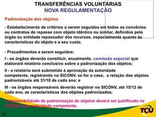 TRANSFERÊNCIAS VOLUNTÁRIAS
                   NOVA REGULAMENTAÇÃO
 Padronização dos objetos
 - Estabelecimento de critérios a serem seguidos em todos os convênios
 ou contratos de repasse com objeto idêntico ou similar, definidos pelo
 órgão ou entidade repassador dos recursos, especialmente quanto às
 características do objeto e a seu custo.

 - Procedimentos a serem seguidos:
 I - os órgãos deverão constituir, anualmente, comissão especial que
 elaborará relatório conclusivo sobre a padronização dos objetos;
 II - o relatório será submetido à aprovação da autoridade
 competente, registrando no SICONV, se for o caso, a relação dos objetos
 padronizáveis até 31/10 de cada ano; e
 III - os órgãos responsáveis deverão registrar no SICONV, até 15/12 de
 cada ano, as características dos objetos padronizados.

 A impossibilidade de padronização de objetos deverá ser justificada no
 SICONV pela autoridade competente.

56
 