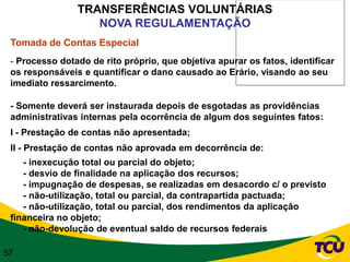 TRANSFERÊNCIAS VOLUNTÁRIAS
                   NOVA REGULAMENTAÇÃO
 Tomada de Contas Especial
 - Processo dotado de rito próprio, que objetiva apurar os fatos, identificar
 os responsáveis e quantificar o dano causado ao Erário, visando ao seu
 imediato ressarcimento.

 - Somente deverá ser instaurada depois de esgotadas as providências
 administrativas internas pela ocorrência de algum dos seguintes fatos:
 I - Prestação de contas não apresentada;
 II - Prestação de contas não aprovada em decorrência de:
    - inexecução total ou parcial do objeto;
    - desvio de finalidade na aplicação dos recursos;
    - impugnação de despesas, se realizadas em desacordo c/ o previsto
    - não-utilização, total ou parcial, da contrapartida pactuada;
    - não-utilização, total ou parcial, dos rendimentos da aplicação
 financeira no objeto;
    - não-devolução de eventual saldo de recursos federais

57
 