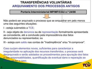 TRANSFERÊNCIAS VOLUNTÁRIAS
           ARQUIVAMENTO DOS PROCESSOS ANTIGOS
                   Portaria Interministerial MP/MF/CGU n.º 24/08


    Não poderá ser arquivado o processo que se enquadrar em pelo menos
    uma das seguintes situações:
    I - esteja submetido a TCE;
    II - seja objeto de denúncia ou de representação formalmente apresentada
    ao concedente, até a conclusão pela improcedência dos fatos
    denunciados ou representados; ou
    III - esteja com saldo nas contas de "Inadimplência" e/ou "A comprovar".

    Caso surjam elementos novos, suficientes para caracterizar a
    irregularidade na aplicação dos recursos transferidos, o processo será
    desarquivado e serão adotados os procedimentos para apuração dos fatos
    e das responsabilidades, quantificação de eventual dano e reparação ao
    Erário, se for o caso.

6
 