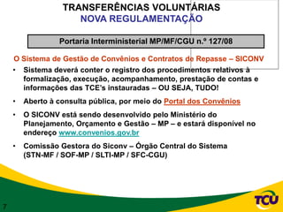 TRANSFERÊNCIAS VOLUNTÁRIAS
                     NOVA REGULAMENTAÇÃO

                 Portaria Interministerial MP/MF/CGU n.º 127/08

    O Sistema de Gestão de Convênios e Contratos de Repasse – SICONV
    • Sistema deverá conter o registro dos procedimentos relativos à
      formalização, execução, acompanhamento, prestação de contas e
      informações das TCE’s instauradas – OU SEJA, TUDO!
    •   Aberto à consulta pública, por meio do Portal dos Convênios
    •   O SICONV está sendo desenvolvido pelo Ministério do
        Planejamento, Orçamento e Gestão – MP – e estará disponível no
        endereço www.convenios.gov.br
    •   Comissão Gestora do Siconv – Órgão Central do Sistema
        (STN-MF / SOF-MP / SLTI-MP / SFC-CGU)




7
 