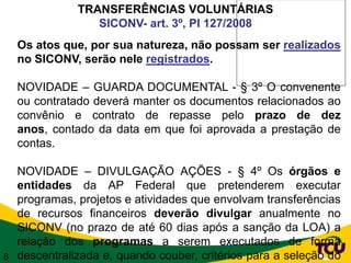 TRANSFERÊNCIAS VOLUNTÁRIAS
                  SICONV- art. 3º, PI 127/2008
    Os atos que, por sua natureza, não possam ser realizados
    no SICONV, serão nele registrados.

    NOVIDADE – GUARDA DOCUMENTAL - § 3º O convenente
    ou contratado deverá manter os documentos relacionados ao
    convênio e contrato de repasse pelo prazo de dez
    anos, contado da data em que foi aprovada a prestação de
    contas.

    NOVIDADE – DIVULGAÇÃO AÇÕES - § 4º Os órgãos e
    entidades da AP Federal que pretenderem executar
    programas, projetos e atividades que envolvam transferências
    de recursos financeiros deverão divulgar anualmente no
    SICONV (no prazo de até 60 dias após a sanção da LOA) a
    relação dos programas a serem executados de forma
8   descentralizada e, quando couber, critérios para a seleção do
 