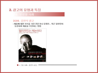 2. 광고의 유형과 특징
 2-2. 분류별 사례

 2-2-8. 증언식 광고
 - 제품에 대한 지식을 가진 전문가나 유명인 . 혹은 일반인이
   등장하여 제품을 추천하는 방법




     < 그림 1-9> 증언식 광고
 