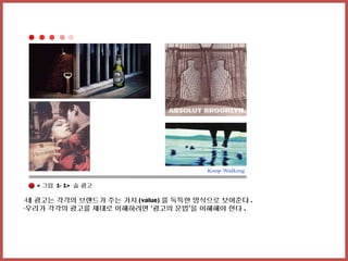 < 그림 1- 1> 술 광고

-네 광고는 각각의 브랜드가 주는 가치 (value) 를 독특한 방식으로 보여준다 .
-우리가 각각의 광고를 제대로 이해하려면 ‘광고의 문법’을 이해해야 한다 .
 
