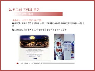2. 광고의 유형과 특징
 2-2. 분류별 사례

 2-2-11. 소프트셀과 하드셀
 1) 하드셀 : 제품의 장점을 강하게 소구 , 소비자로 하여금 구매하도록 강요하는 설득 방
 법

 2) 소프트셀 : 제품을 직접 소구 하지 않고 분위기로 끌어가는 방법




     < 그림 1-12> 소프트셀과 하드셀
 
