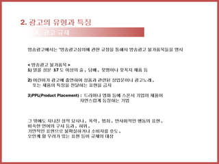 2. 광고의 유형과 특징
 2-3. 광고 규제

 방송광고에서는 ‘방송광고심의에 관한 규정을 통해서 방송광고 불가품목들을 명시


 < 방송광고 불가품목 >
 1) 알콜 성분 17 도 이상의 술 , 담배 , 젖병이나 젖꼭지 제품 등

 2) 어린이가 광고에 출연하여 상품과 관련된 상업문이나 광고노래 ,
    또는 제품의 특징을 전달하는 표현을 금지

 3)PPL(Product Placement) : 드라마나 영화 등에 스폰서 기업의 제품이
                          자연스럽게 등장하는 기법



 그 밖에도 지나친 성적 묘사나 , 폭력 , 범죄 , 반사회적인 행동의 표현 ,
 비속한 언어의 구사 등과 , 허위 ,
 기만적인 표현으로 불확실하거나 소비자를 호도 ,
 오인케 할 우려가 있는 표현 등이 규제의 대상
 