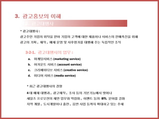 3. 광고홍보의 이해
 3-2. 광고대행사
 * 광고대행사 :
 광고주인 기업의 위탁을 받아 기업의 고객에 대한 제품이나 서비스의 판매촉진을 위해
 광고의 기획 , 제작 , 매체 운영 및 사후평가를 대행해 주는 독립적인 조직


   3-2-1. 광고대행사의 업무 :
    a.   마케팅서비스 (marketing service)
    b.   어카운트 서비스 (account service)
    c.   크리에이티브 서비스 (creative service)
    d.   미디어 서비스 (media service)


    * 최근 광고대행사의 경향

    4 대 매체 대행과 , 광고제작 , 조사 등의 기본기능에서 벗어나
    세일즈 프로모션의 제반 업무와 박람회 , 이벤트 등의 BTL 분야를 강화
    지역 개발 , 도시개발이나 출판 , 음반 사업 등까지 확대하고 있는 추세
 