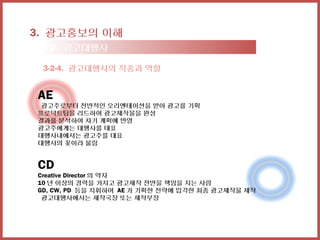 3. 광고홍보의 이해
 3-2. 광고대행사

 3-2-4. 광고대행사의 직종과 역할


AE
 광고주로부터 전반적인 오리엔테이션을 받아 광고를 기획
프로덕트팀을 리드하여 광고제작물을 완성
결과를 분석하여 차기 계획에 반영
광고주에게는 대행사를 대표
대행사내에서는 광고주를 대표
대행사의 꽃이라 불림


CD
Creative Director 의 약자
10 년 이상의 경력을 가지고 광고제작 전반을 책임을 지는 사람
GD, CW, PD 등을 지휘하여 AE 가 기획한 전략에 입각한 최종 광고제작물 제작
 광고대행사에서는 제작국장 또는 제작부장
 