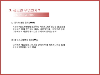 1. 광고란 무엇인가 ?
 1-1. 광고의 정의

1) 미국 마케팅 협회 (AMA)

 특정한 목표고객에게 제품이나 서비스 관련 정보를 알리거나
 설득하기 위해 개인이나 기업 , 비영리 단체 , 정부기관 등이
 대중매체의 지면이나 시간을 구매하여 알리는 행위



2) 미국 광고대행사 협회 (AAA)

 대중에게 제품이나 서비스를 알리기 위해 매스미디어를 통해
 유료로 전달하는 모든 행위
 