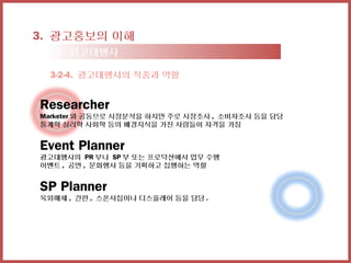 3. 광고홍보의 이해
 3-2. 광고대행사

 3-2-4. 광고대행사의 직종과 역할


Researcher
Marketer 와 공동으로 시장분석을 하지만 주로 시장조사 , 소비자조사 등을 담당
통계학 심리학 사회학 등의 배경지식을 가진 사람들이 자격을 가짐


Event Planner
광고대행사의 PR 부나 SP 부 또는 프로덕션에서 업무 수행
이벤트 , 공연 , 문화행사 등을 기획하고 집행하는 역할


SP Planner
옥외매체 , 간판 , 스폰서십이나 디스플레이 등을 담당 .
 