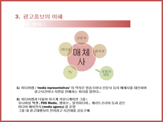 3. 광고홍보의 이해
  3-3. 매체사




1) 미디어랩 : 'media representatives' 의 약자로 방송국이나 신문사 등의 매체사를 대신하여
       광고시간이나 지면을 판매하는 회사를 말한다 .

2) 미디어랩과 더불어 외국계 커뮤니케이션 그룹 :
 유니버설 맥켄 , PDS Media, 엠허브 , 알키미디어 , 캐러트코리아 등과 같은
 미디어 에이전시 (media agency) 를 운영
 그룹 내 광고대행사의 전파광고 시간대를 공동구매
 