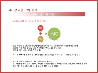3. 광고홍보의 이해
 3-3. 현대광고동향의 세 가지 특징

 3-3-1. ATL 과 BTL 의 상호보완




 많은 기업들은 일방향 커뮤니케이션 전략이 아닌 소비자와의 직접대화를 통해
 그들의 목소리를 듣고 , 그들이 원하는 메시지를 전달하는
 쌍방향 커뮤니케이션에 중점을 둠

 BTL 은 IMC 와 연계하는 마케팅 활동이므로 이를 위해서는 ‘시스템 구축’이 필요


 BTL 과 연계한 효과적인 IMC 활동을 위해서는
 광고대행사내의 광고 , 홍보 , 브랜드를 담당하는 각 부서간의 유기적인 협조체제가 선행
 광고주는 이들 광고대행사 각 부서와 정보공유를 필요
 