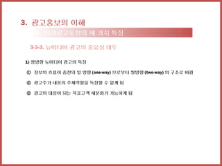 3. 광고홍보의 이해
  3-3. 현대광고동향의 세 가지 특징

  3-3-3. 뉴미디어 광고의 중요성 대두

1) 쌍방향 뉴미디어 광고의 특징

 ① 정보의 흐름이 종전의 일 방향 (one-way) 으로부터 쌍방향 (two-way) 의 구조로 바뀜

 ② 광고주가 내용의 주체역할을 독점할 수 없게 됨

 ③ 광고의 대상이 되는 목표고객 세분화가 가능하게 됨
 