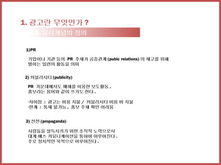 1. 광고란 무엇인가 ?
  1-2. 유사개념의 정의

 1)PR

 기업이나 기관 등의 PR 주체가 공중관계 (pubic relations) 의 제고를 위해
 벌이는 일련의 활동을 의미


2) 퍼블리시티 (publicity)

 PR 가운데에서도 매체를 이용한 보도활동 ,
 홍보라는 용어와 같이 쓰기도 한다 .

 -차이점 : 광고는 비용 지불 / 퍼블리시티 비용 비 지불
 -한계 : 통제 불가능 , 홍보 주체 확인 어려움


3) 선전 (propaganda)

 사람들을 설득시키기 위한 조직적 노력으로서
 대개 매스 커뮤니케이션을 통하여 이루어진다 .
 주로 정치적인 목적으로 이루어진다 .
 