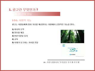 1. 광고란 무엇인가 ?
 1-3. 광고의 기능

 1-3-1. 사회적 기능
 광고는 사람들에게 흥미 거리를 제공한다는 차원에서 긍정적인 기능을 한다 .

 1) 하나의 오락
 2) 정보를 제공
 3) 언론기관을 유지
 4) 교육
 5) 시대가 요구하는 가치를 전달




                      ex . 유한 킴벌리의 ‘우리강산 푸르게 푸르게’
 