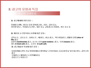 2. 광고의 유형과 특징
  2-1. 광고의 유형분류

 1) 광고매체에 의한 분류 :

 인쇄광고 (TV, 라디오 등의 전파광고와 , 신문 , 잡지 등 ),
 인터넷 광고 , 옥외광고 ( 간판 , 네온 등 ), 교통광고 ( 지하철 , 버스 등 ) 등


 2) 메시지 소구방식이나 표현에 따른 분류 :

 공익소구 , 공포소구 , 유머소구 , 패러디 , 비교 광고 , 섹스어필광고 , 생활의 단면 (slice of
 life) 광고
 증언식 (testimonial) 광고 , 포스트 모던 (post modern) 광고 , 티저 (teaser) 광고 ,
 하드셀 (hard sell) 광고 , 소프트 셀 (soft sell)
 3) 광고제품의 특성에 따른 분류 :

 남성용제품 ( 면도기 )/ 여성용제품 ( 생리대 )/ 고가사치품 ( 고급승용차 )/ 필수품 ( 비누 , 샴푸 ) 의
 광고
 국내광고 / 해외광고 ( 지역에따라 )
 감성소구 / 이성소구
 