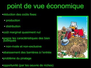 point de vue économique
réduction des coûts fixes:

●

●

production

●

distribution

coût marginal quasiment nul

●

gagne les caractéristiques des bien
publiques

●

●

non-rivale et non-exclusive

abaissement des barrières à l’entrée

●

problème du piratage

●

opportunité (par les oeuvre de niches)

●

 