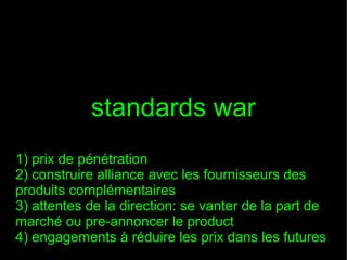 standards war
1) prix de pénétration
2) construire alliance avec les fournisseurs des
produits complémentaires
3) attentes de la direction: se vanter de la part de
marché ou pre-annoncer le product
4) engagements à réduire les prix dans les futures

 