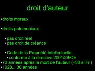 droit d'auteur
droits moraux

●

droits patrimoniaux

●

pas droit réel
● pas droit de créance
●

Code de la Propriété Intellectuelle
● conforme à la directive 2001/29/CE
●70 années après la mort de l’auteur (+30 si Fr.)
●1928... 30 années
●

 