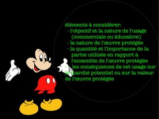 éléments à considérer:
- l'objectif et la nature de l'usage
(commerciale ou éducative)
- la nature de l'œuvre protégée
- la quantité et l'importance de la
partie utilisée en rapport à
l'ensemble de l'œuvre protégée
- les conséquences de cet usage sur
le marché potentiel ou sur la valeur
de l'œuvre protégée

 