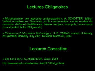Lectures Obligatoires
« Microéconomie: une approche contemporaine », A. SCHOTTER, édition
Vuibert, (chapitres sur l'économie, sur le consommateur, sur les courbes de
demande, d'offre et d'indifférence, théorie des jeux, monopole, concurrence
pure et parfait, boîte d'Edgeworth)
« Economics of Information Technology », H. R. VARIAN, miméo, University
of California, Berkeley, July 2001, Revised: March 30, 2003

Lectures Conseilles
« The Long Tail », C. ANDERSON, Weird, 2004 http://www.wired.com/wired/archive/12.10/tail_pr.html

 