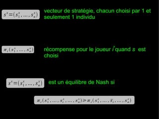 x

x
1

vecteur de stratégie, chacun choisi par 1 et
seulement 1 individu

x
n

s =s , ... , s 

x
1

x

récompense pour le joueur i quand s est
choisi

x
n

π i  s , ... , s 

x

x
1

x
n

s =s , ... , s 

est un équilibre de Nash si

x
x
x
x
π i  s1 , ... , six , ... , s n π i  s1 , ... , si , ... , s n 


 
