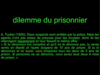 dilemme du prisonnier
A. Tucker (1950): Deux suspects sont arrêtés par la police. Mais les
agents n'ont pas assez de preuves pour les inculper, donc ils les
interrogent séparément en leur faisant la même offre:
« Si tu dénonces ton complice et qu'il ne te dénonce pas, tu seras
remis en liberté et l'autre écopera de 10 ans de prison. Si tu le
dénonces et lui aussi, vous écoperez tous les deux de 5 ans de
prison. Si personne ne se dénonce, vous aurez tous deux 6 mois
de prison. »

 