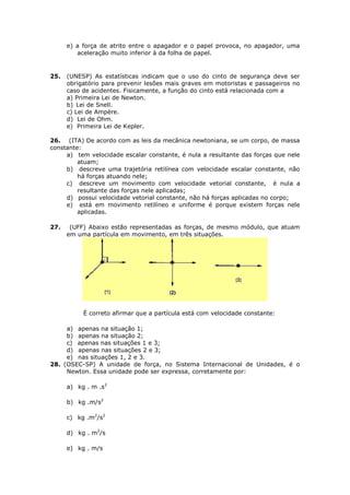 e) a força de atrito entre o apagador e o papel provoca, no apagador, uma
         aceleração muito inferior à da folha de papel.


25.   (UNESP) As estatísticas indicam que o uso do cinto de segurança deve ser
      obrigatório para prevenir lesões mais graves em motoristas e passageiros no
      caso de acidentes. Fisicamente, a função do cinto está relacionada com a
      a) Primeira Lei de Newton.
      b) Lei de Snell.
      c) Lei de Ampère.
      d) Lei de Ohm.
      e) Primeira Lei de Kepler.

26. (ITA) De acordo com as leis da mecânica newtoniana, se um corpo, de massa
constante:
     a) tem velocidade escalar constante, é nula a resultante das forças que nele
         atuam;
     b) descreve uma trajetória retilínea com velocidade escalar constante, não
         há forças atuando nele;
     c) descreve um movimento com velocidade vetorial constante, é nula a
         resultante das forças nele aplicadas;
     d) possui velocidade vetorial constante, não há forças aplicadas no corpo;
     e) está em movimento retilíneo e uniforme é porque existem forças nele
         aplicadas.

27.    (UFF) Abaixo estão representadas as forças, de mesmo módulo, que atuam
      em uma partícula em movimento, em três situações.




           É correto afirmar que a partícula está com velocidade constante:

     a) apenas na situação 1;
     b) apenas na situação 2;
     c) apenas nas situações 1 e 3;
     d) apenas nas situações 2 e 3;
     e) nas situações 1, 2 e 3.
28. (OSEC-SP) A unidade de força, no Sistema Internacional de Unidades, é o
     Newton. Essa unidade pode ser expressa, corretamente por:

      a) kg . m .s2

      b) kg .m/s2

      c) kg .m2/s2

      d) kg . m2/s

      e) kg . m/s
 