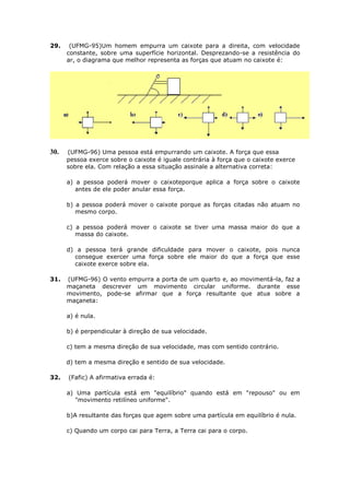 29.    (UFMG-95)Um homem empurra um caixote para a direita, com velocidade
      constante, sobre uma superfície horizontal. Desprezando-se a resistência do
      ar, o diagrama que melhor representa as forças que atuam no caixote é:




30.   (UFMG-96) Uma pessoa está empurrando um caixote. A força que essa
      pessoa exerce sobre o caixote é iguale contrária à força que o caixote exerce
      sobre ela. Com relação a essa situação assinale a alternativa correta:

      a) a pessoa poderá mover o caixoteporque aplica a força sobre o caixote
         antes de ele poder anular essa força.

      b) a pessoa poderá mover o caixote porque as forças citadas não atuam no
         mesmo corpo.

      c) a pessoa poderá mover o caixote se tiver uma massa maior do que a
         massa do caixote.

      d) a pessoa terá grande dificuldade para mover o caixote, pois nunca
        consegue exercer uma força sobre ele maior do que a força que esse
        caixote exerce sobre ela.

31.   (UFMG-96) O vento empurra a porta de um quarto e, ao movimentá-la, faz a
      maçaneta descrever um movimento circular uniforme. durante esse
      movimento, pode-se afirmar que a força resultante que atua sobre a
      maçaneta:

      a) é nula.

      b) é perpendicular à direção de sua velocidade.

      c) tem a mesma direção de sua velocidade, mas com sentido contrário.

      d) tem a mesma direção e sentido de sua velocidade.

32.   (Fafic) A afirmativa errada é:

      a) Uma partícula está em "equilíbrio" quando está em "repouso" ou em
         "movimento retilíneo uniforme".

      b)A resultante das forças que agem sobre uma partícula em equilíbrio é nula.

      c) Quando um corpo cai para Terra, a Terra cai para o corpo.
 