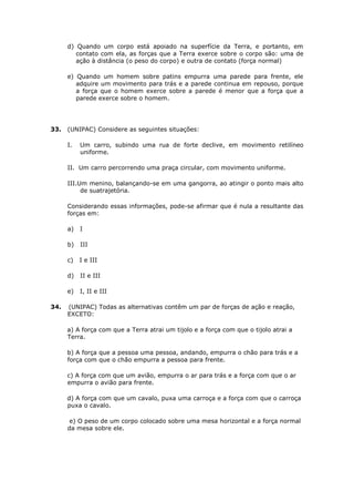 d) Quando um corpo está apoiado na superfície da Terra, e portanto, em
         contato com ela, as forças que a Terra exerce sobre o corpo são: uma de
         ação à distância (o peso do corpo) e outra de contato (força normal)

      e) Quando um homem sobre patins empurra uma parede para frente, ele
         adquire um movimento para trás e a parede continua em repouso, porque
         a força que o homem exerce sobre a parede é menor que a força que a
         parede exerce sobre o homem.




33.   (UNIPAC) Considere as seguintes situações:

      I.   Um carro, subindo uma rua de forte declive, em movimento retilíneo
           uniforme.

      II. Um carro percorrendo uma praça circular, com movimento uniforme.

      III.Um menino, balançando-se em uma gangorra, ao atingir o ponto mais alto
           de suatrajetória.

      Considerando essas informações, pode-se afirmar que é nula a resultante das
      forças em:

      a)   I

      b)   III

      c)   I e III

      d)   II e III

      e)   I, II e III

34.   (UNIPAC) Todas as alternativas contêm um par de forças de ação e reação,
      EXCETO:

      a) A força com que a Terra atrai um tijolo e a força com que o tijolo atrai a
      Terra.

      b) A força que a pessoa uma pessoa, andando, empurra o chão para trás e a
      força com que o chão empurra a pessoa para frente.

      c) A força com que um avião, empurra o ar para trás e a força com que o ar
      empurra o avião para frente.

      d) A força com que um cavalo, puxa uma carroça e a força com que o carroça
      puxa o cavalo.

       e) O peso de um corpo colocado sobre uma mesa horizontal e a força normal
      da mesa sobre ele.
 